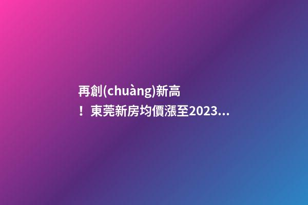 再創(chuàng)新高！東莞新房均價漲至20232元/m2！這個鎮(zhèn)周成交超百套！